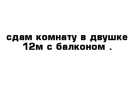 сдам комнату в двушке 12м с балконом .